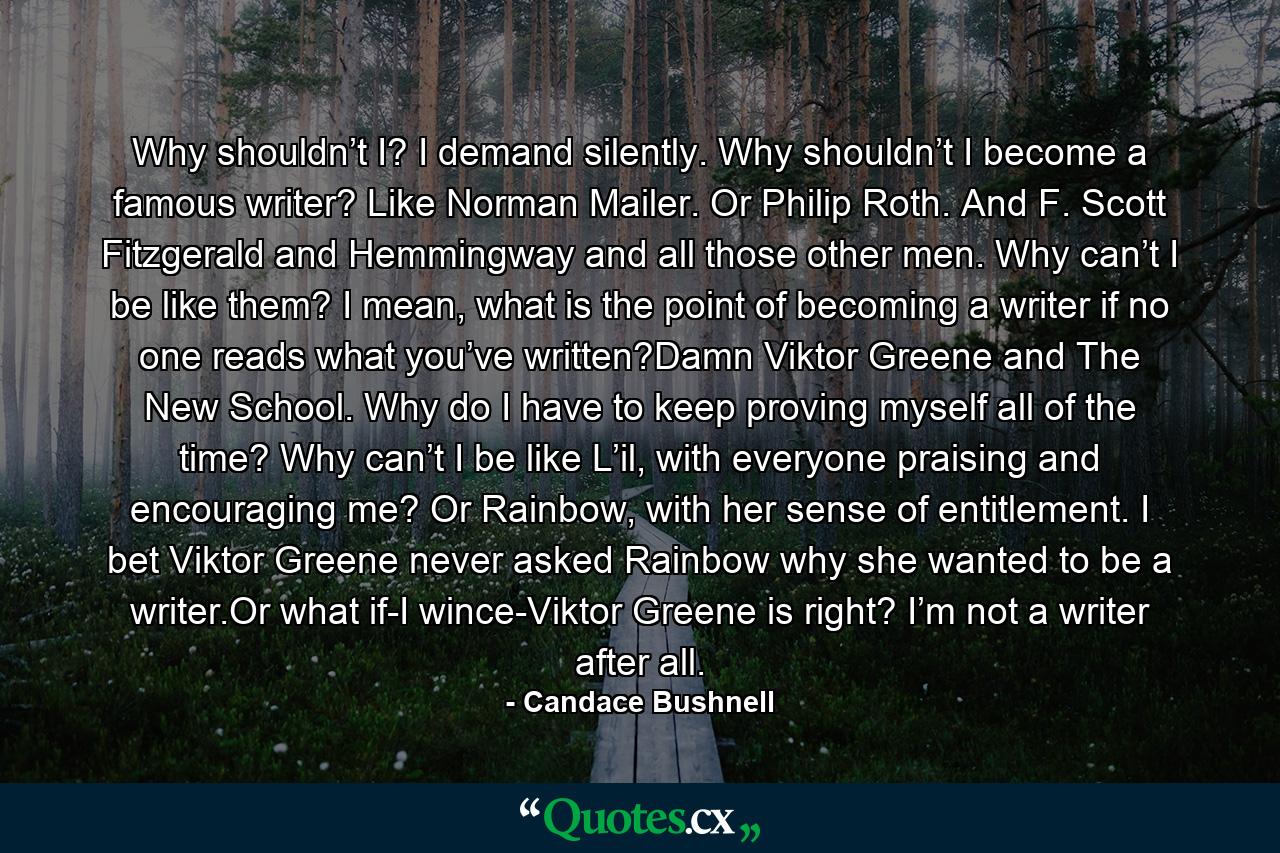 Why shouldn’t I? I demand silently. Why shouldn’t I become a famous writer? Like Norman Mailer. Or Philip Roth. And F. Scott Fitzgerald and Hemmingway and all those other men. Why can’t I be like them? I mean, what is the point of becoming a writer if no one reads what you’ve written?Damn Viktor Greene and The New School. Why do I have to keep proving myself all of the time? Why can’t I be like L’il, with everyone praising and encouraging me? Or Rainbow, with her sense of entitlement. I bet Viktor Greene never asked Rainbow why she wanted to be a writer.Or what if-I wince-Viktor Greene is right? I’m not a writer after all. - Quote by Candace Bushnell