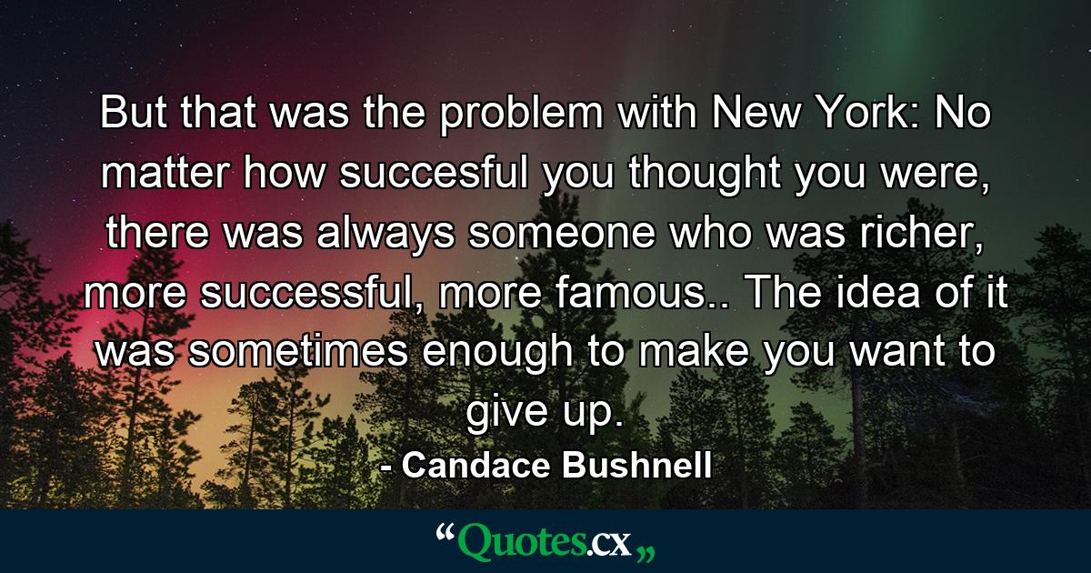 But that was the problem with New York: No matter how succesful you thought you were, there was always someone who was richer, more successful, more famous.. The idea of it was sometimes enough to make you want to give up. - Quote by Candace Bushnell