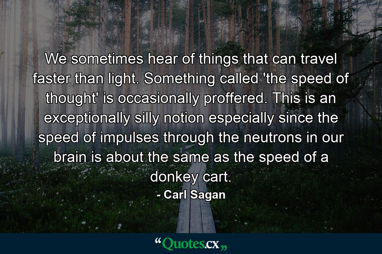 We sometimes hear of things that can travel faster than light. Something called 'the speed of thought' is occasionally proffered. This is an exceptionally silly notion especially since the speed of impulses through the neutrons in our brain is about the same as the speed of a donkey cart. - Quote by Carl Sagan