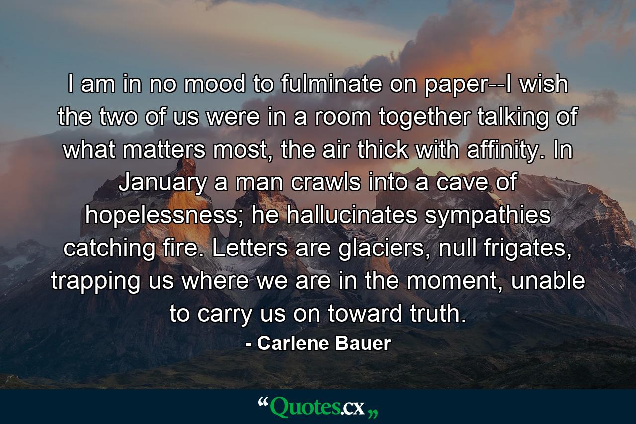I am in no mood to fulminate on paper--I wish the two of us were in a room together talking of what matters most, the air thick with affinity. In January a man crawls into a cave of hopelessness; he hallucinates sympathies catching fire. Letters are glaciers, null frigates, trapping us where we are in the moment, unable to carry us on toward truth. - Quote by Carlene Bauer