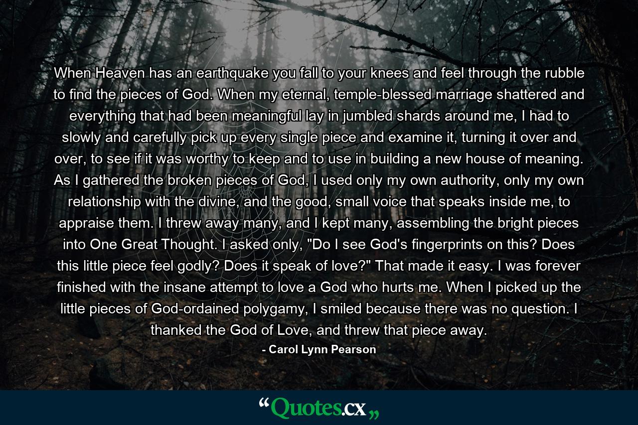 When Heaven has an earthquake you fall to your knees and feel through the rubble to find the pieces of God. When my eternal, temple-blessed marriage shattered and everything that had been meaningful lay in jumbled shards around me, I had to slowly and carefully pick up every single piece and examine it, turning it over and over, to see if it was worthy to keep and to use in building a new house of meaning. As I gathered the broken pieces of God, I used only my own authority, only my own relationship with the divine, and the good, small voice that speaks inside me, to appraise them. I threw away many, and I kept many, assembling the bright pieces into One Great Thought. I asked only, 