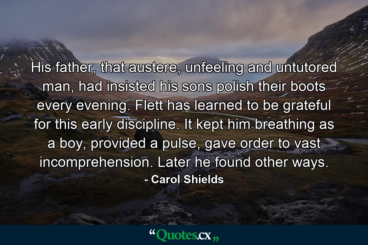 His father, that austere, unfeeling and untutored man, had insisted his sons polish their boots every evening. Flett has learned to be grateful for this early discipline. It kept him breathing as a boy, provided a pulse, gave order to vast incomprehension. Later he found other ways. - Quote by Carol Shields