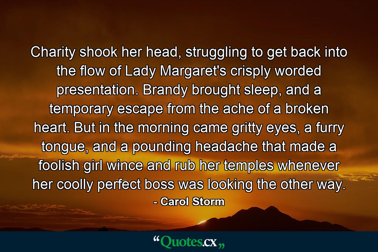 Charity shook her head, struggling to get back into the flow of Lady Margaret's crisply worded presentation. Brandy brought sleep, and a temporary escape from the ache of a broken heart. But in the morning came gritty eyes, a furry tongue, and a pounding headache that made a foolish girl wince and rub her temples whenever her coolly perfect boss was looking the other way. - Quote by Carol Storm