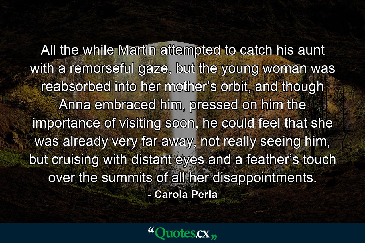 All the while Martin attempted to catch his aunt with a remorseful gaze, but the young woman was reabsorbed into her mother’s orbit, and though Anna embraced him, pressed on him the importance of visiting soon, he could feel that she was already very far away, not really seeing him, but cruising with distant eyes and a feather’s touch over the summits of all her disappointments. - Quote by Carola Perla