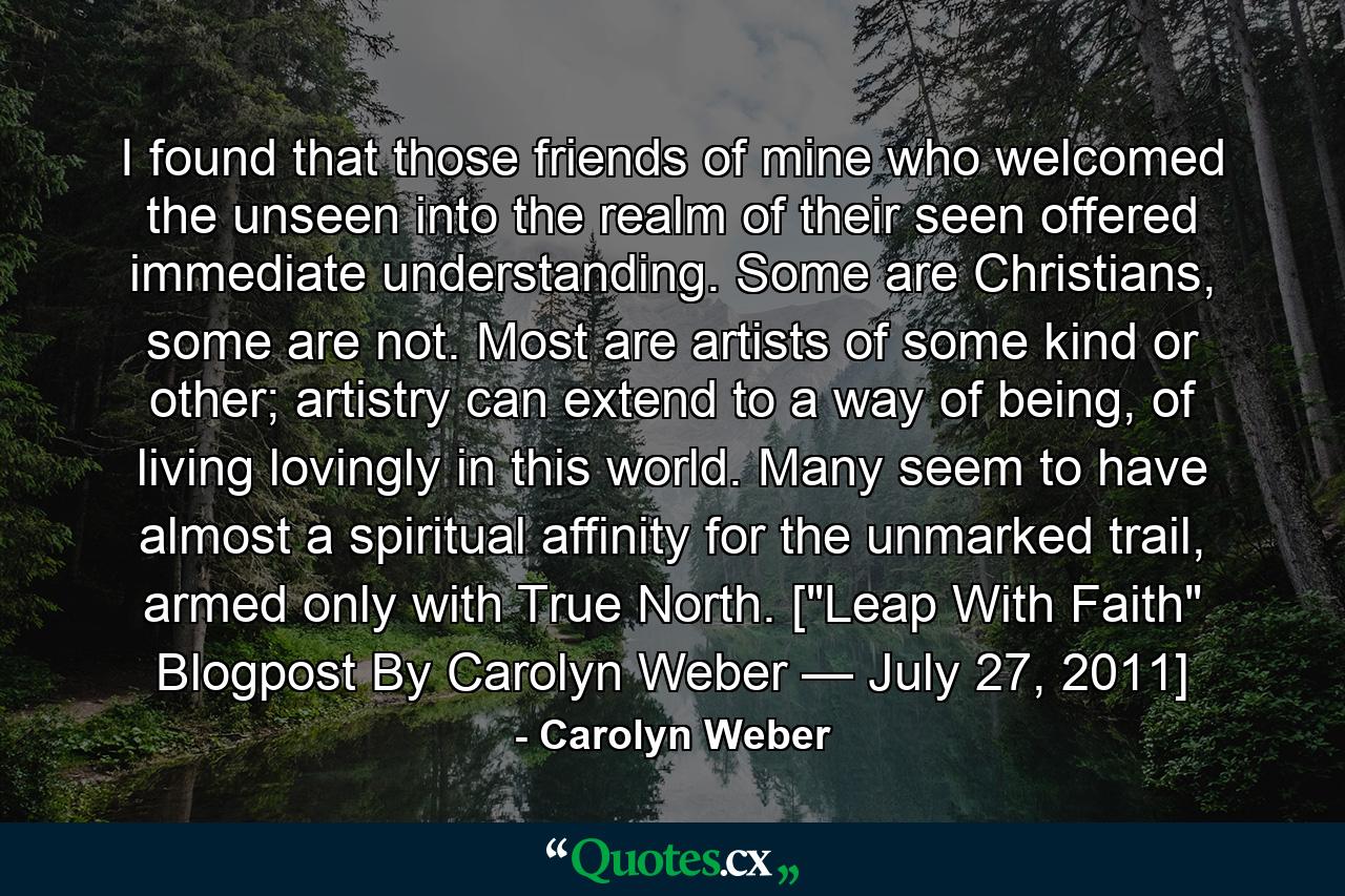 I found that those friends of mine who welcomed the unseen into the realm of their seen offered immediate understanding. Some are Christians, some are not. Most are artists of some kind or other; artistry can extend to a way of being, of living lovingly in this world. Many seem to have almost a spiritual affinity for the unmarked trail, armed only with True North. [