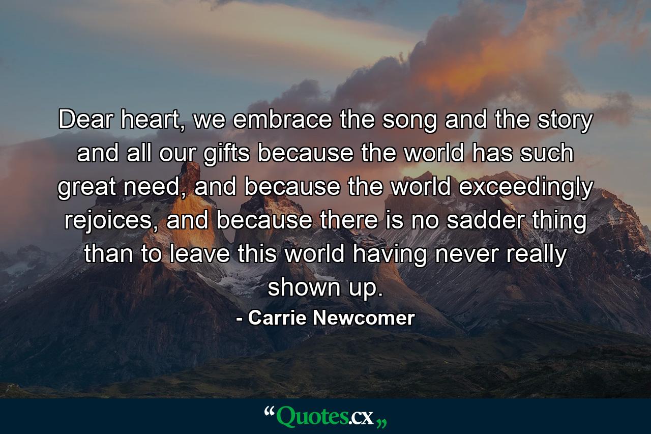 Dear heart, we embrace the song and the story and all our gifts because the world has such great need, and because the world exceedingly rejoices, and because there is no sadder thing than to leave this world having never really shown up. - Quote by Carrie Newcomer