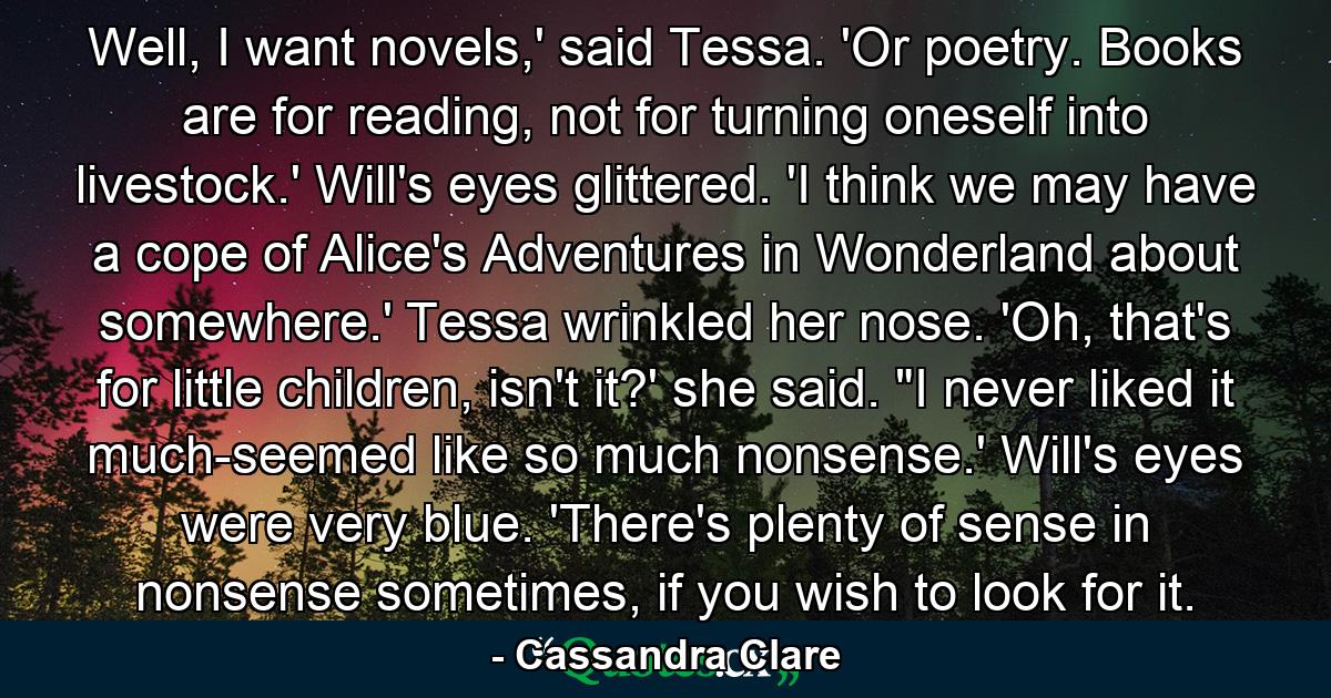 Well, I want novels,' said Tessa. 'Or poetry. Books are for reading, not for turning oneself into livestock.' Will's eyes glittered. 'I think we may have a cope of Alice's Adventures in Wonderland about somewhere.' Tessa wrinkled her nose. 'Oh, that's for little children, isn't it?' she said. 