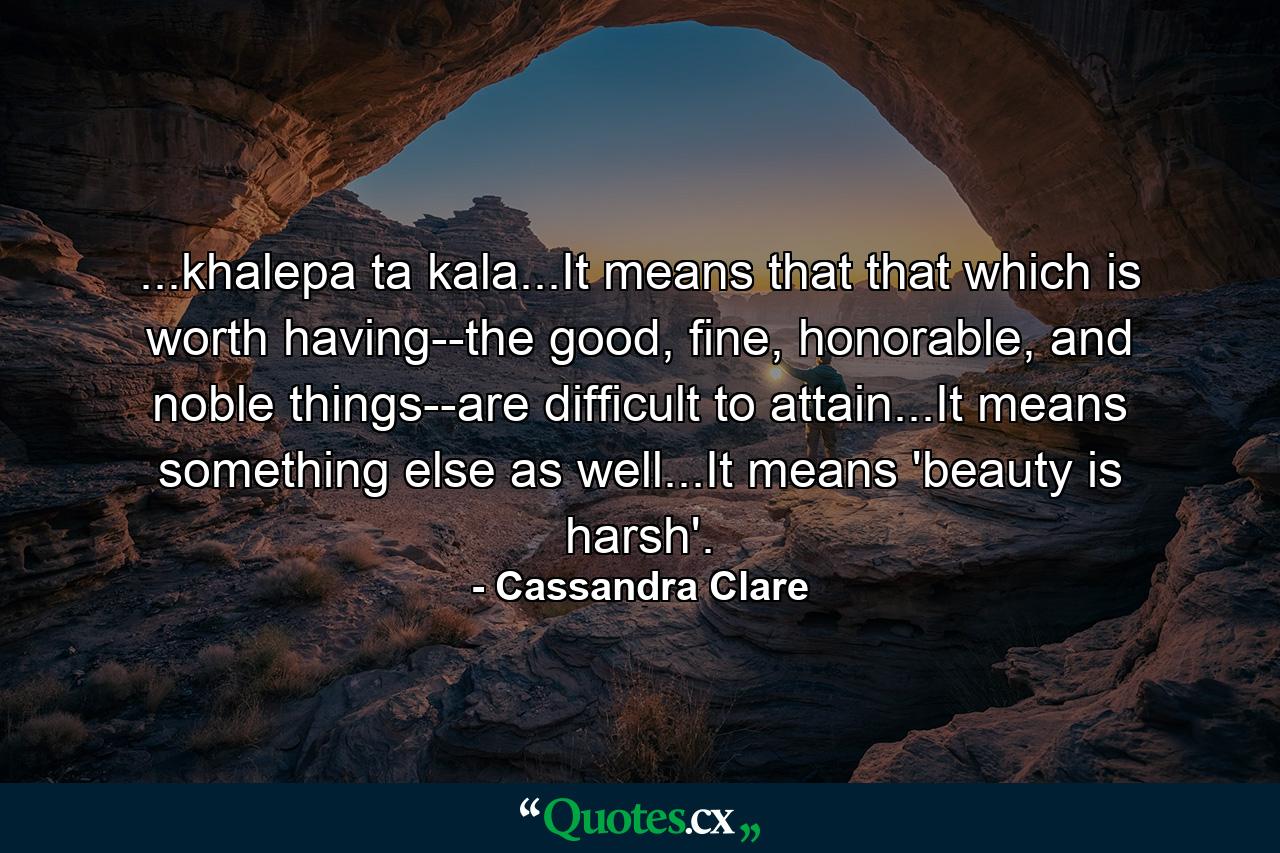 ...khalepa ta kala...It means that that which is worth having--the good, fine, honorable, and noble things--are difficult to attain...It means something else as well...It means 'beauty is harsh'. - Quote by Cassandra Clare