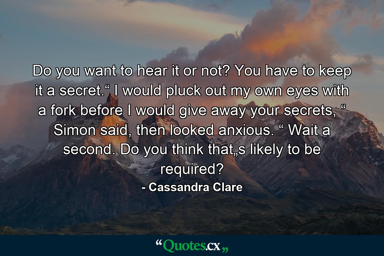 Do you want to hear it or not? You have to keep it a secret.“ I would pluck out my own eyes with a fork before I would give away your secrets, “ Simon said, then looked anxious. “ Wait a second. Do you think that„s likely to be required? - Quote by Cassandra Clare