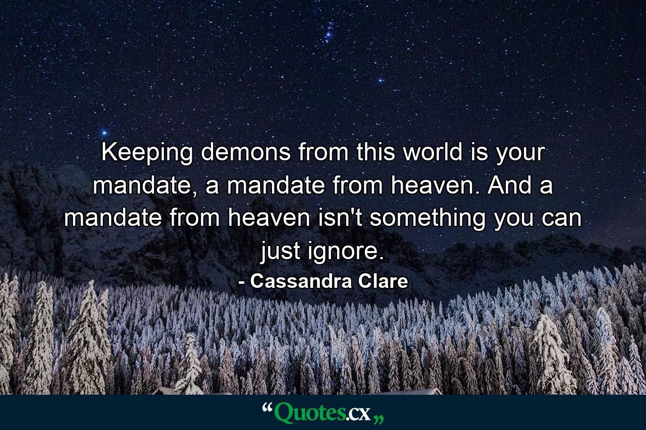 Keeping demons from this world is your mandate, a mandate from heaven. And a mandate from heaven isn't something you can just ignore. - Quote by Cassandra Clare