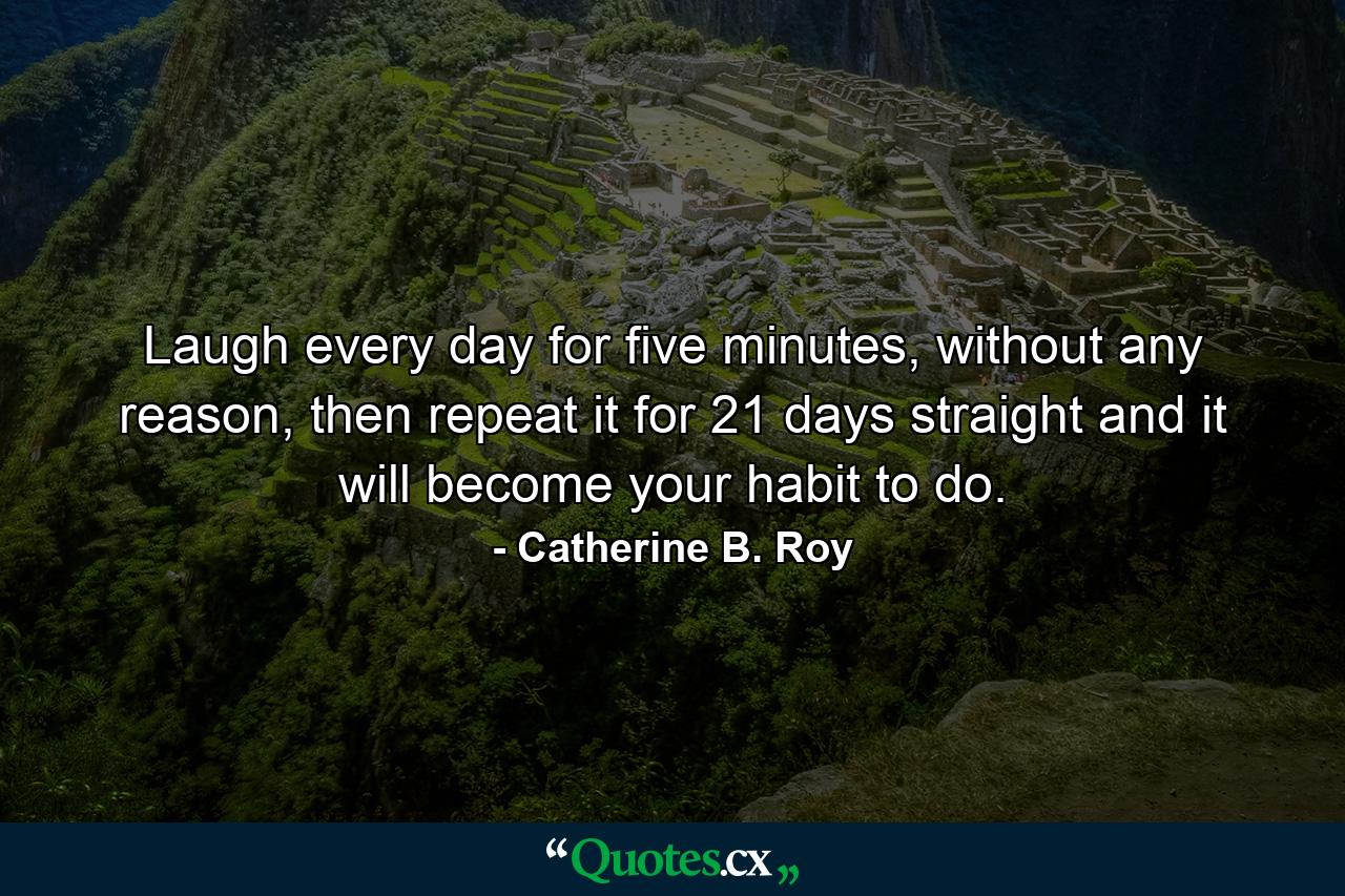 Laugh every day for five minutes, without any reason, then repeat it for 21 days straight and it will become your habit to do. - Quote by Catherine B. Roy