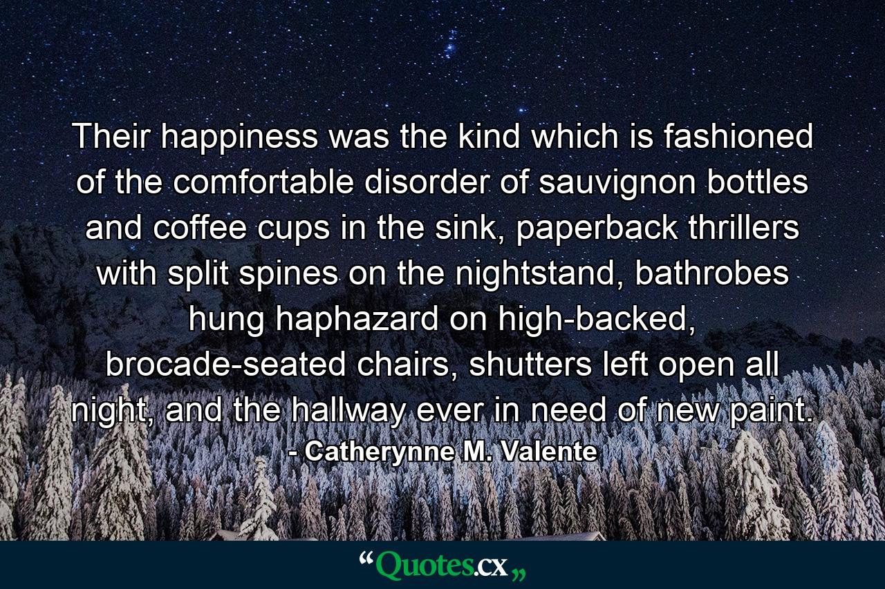 Their happiness was the kind which is fashioned of the comfortable disorder of sauvignon bottles and coffee cups in the sink, paperback thrillers with split spines on the nightstand, bathrobes hung haphazard on high-backed, brocade-seated chairs, shutters left open all night, and the hallway ever in need of new paint. - Quote by Catherynne M. Valente