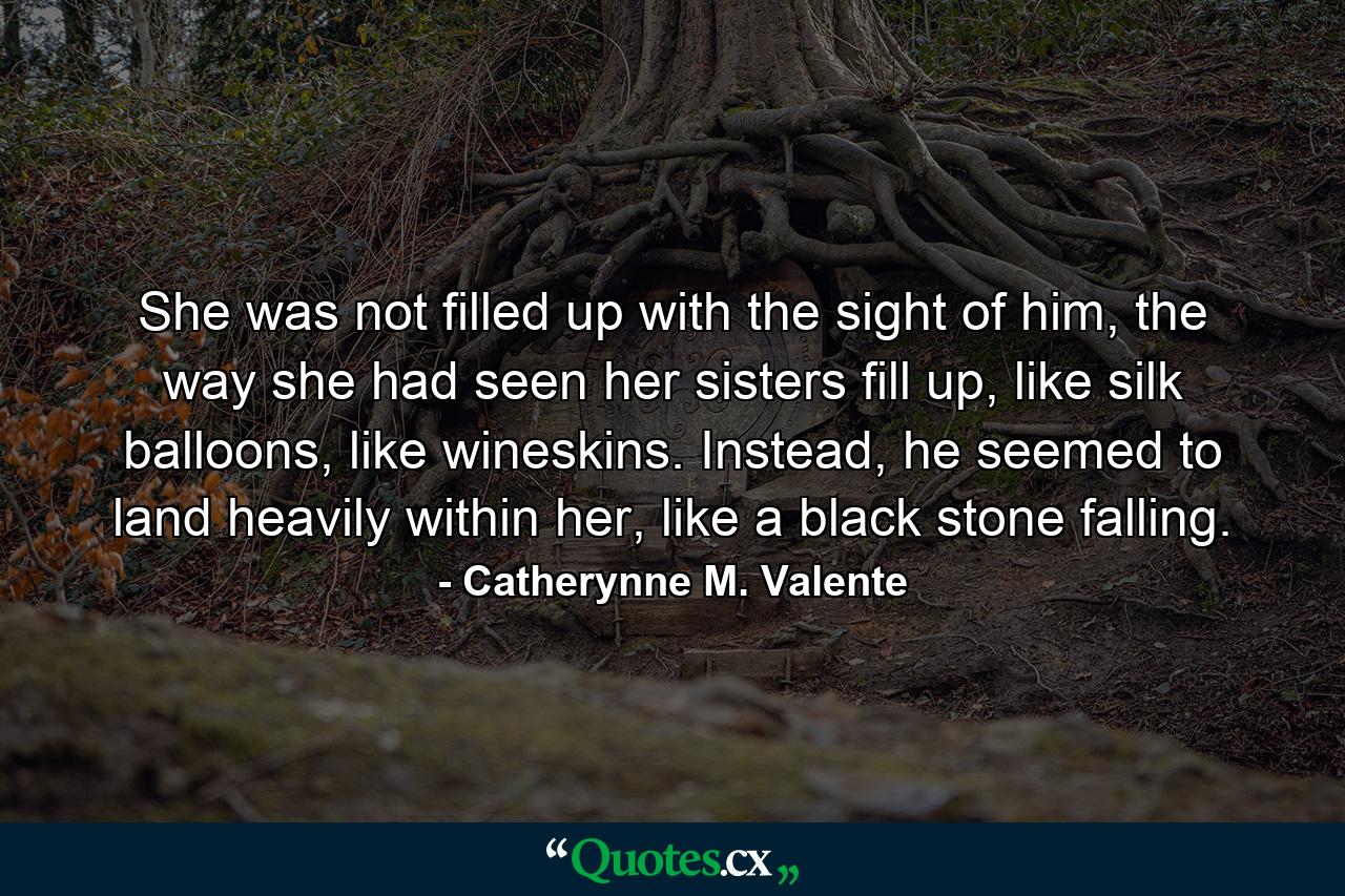 She was not filled up with the sight of him, the way she had seen her sisters fill up, like silk balloons, like wineskins. Instead, he seemed to land heavily within her, like a black stone falling. - Quote by Catherynne M. Valente