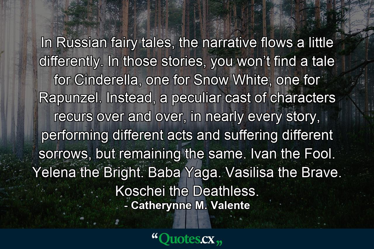 In Russian fairy tales, the narrative flows a little differently. In those stories, you won’t find a tale for Cinderella, one for Snow White, one for Rapunzel. Instead, a peculiar cast of characters recurs over and over, in nearly every story, performing different acts and suffering different sorrows, but remaining the same. Ivan the Fool. Yelena the Bright. Baba Yaga. Vasilisa the Brave. Koschei the Deathless. - Quote by Catherynne M. Valente