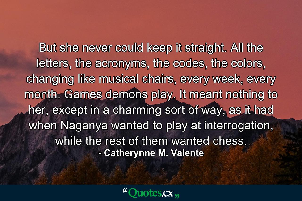 But she never could keep it straight. All the letters, the acronyms, the codes, the colors, changing like musical chairs, every week, every month. Games demons play. It meant nothing to her, except in a charming sort of way, as it had when Naganya wanted to play at interrogation, while the rest of them wanted chess. - Quote by Catherynne M. Valente