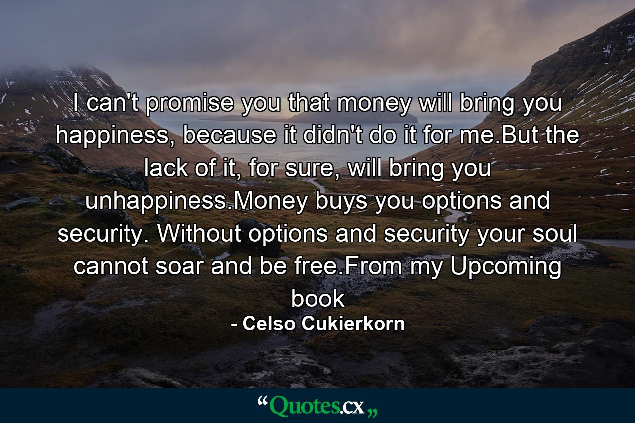 I can't promise you that money will bring you happiness, because it didn't do it for me.But the lack of it, for sure, will bring you unhappiness.Money buys you options and security. Without options and security your soul cannot soar and be free.From my Upcoming book - Quote by Celso Cukierkorn