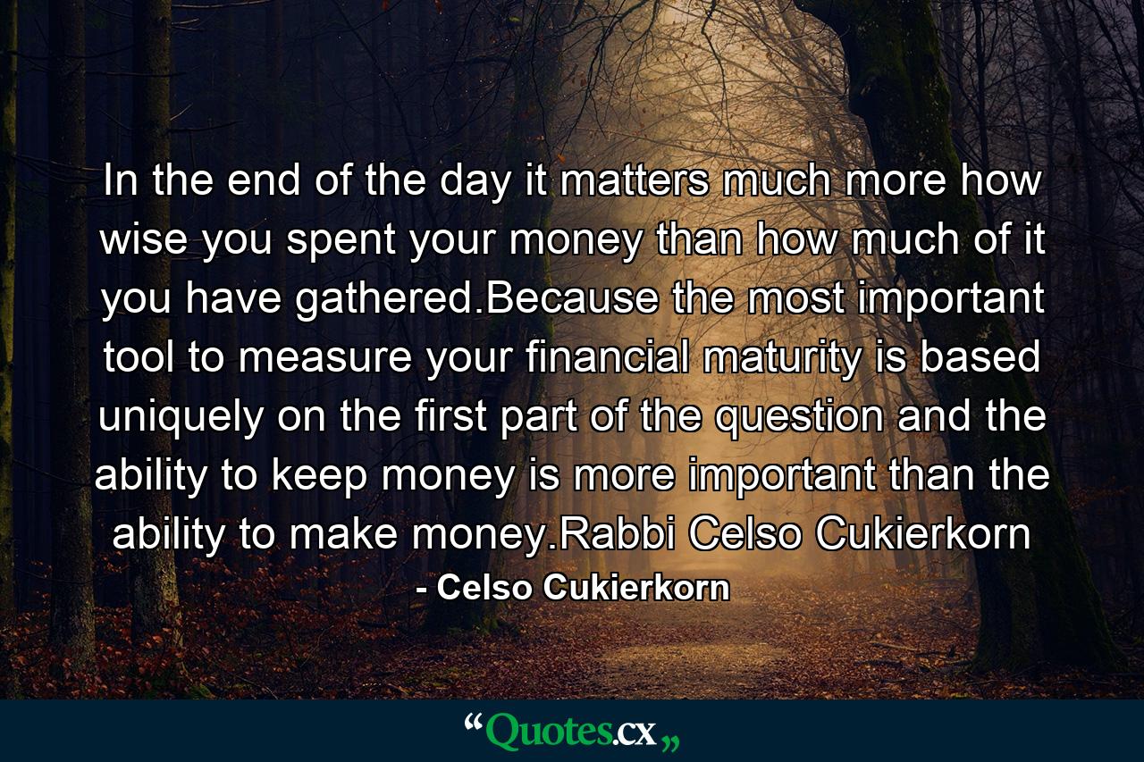 In the end of the day it matters much more how wise you spent your money than how much of it you have gathered.Because the most important tool to measure your financial maturity is based uniquely on the first part of the question and the ability to keep money is more important than the ability to make money.Rabbi Celso Cukierkorn - Quote by Celso Cukierkorn