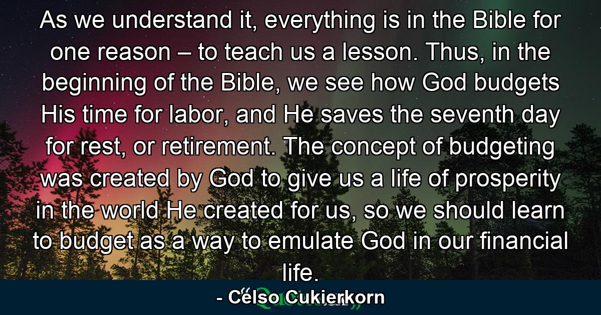 As we understand it, everything is in the Bible for one reason – to teach us a lesson. Thus, in the beginning of the Bible, we see how God budgets His time for labor, and He saves the seventh day for rest, or retirement. The concept of budgeting was created by God to give us a life of prosperity in the world He created for us, so we should learn to budget as a way to emulate God in our financial life. - Quote by Celso Cukierkorn