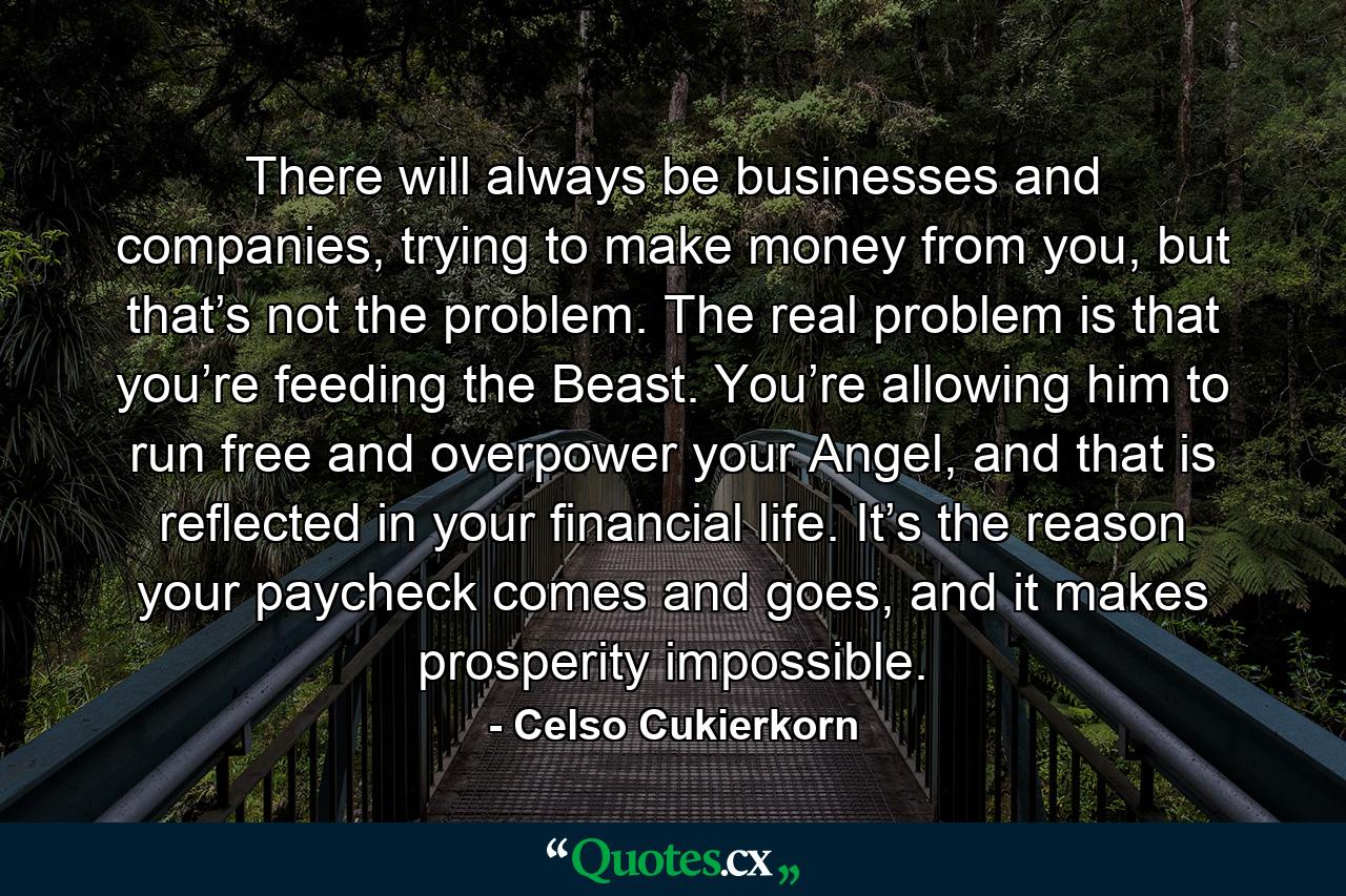 There will always be businesses and companies, trying to make money from you, but that’s not the problem. The real problem is that you’re feeding the Beast. You’re allowing him to run free and overpower your Angel, and that is reflected in your financial life. It’s the reason your paycheck comes and goes, and it makes prosperity impossible. - Quote by Celso Cukierkorn