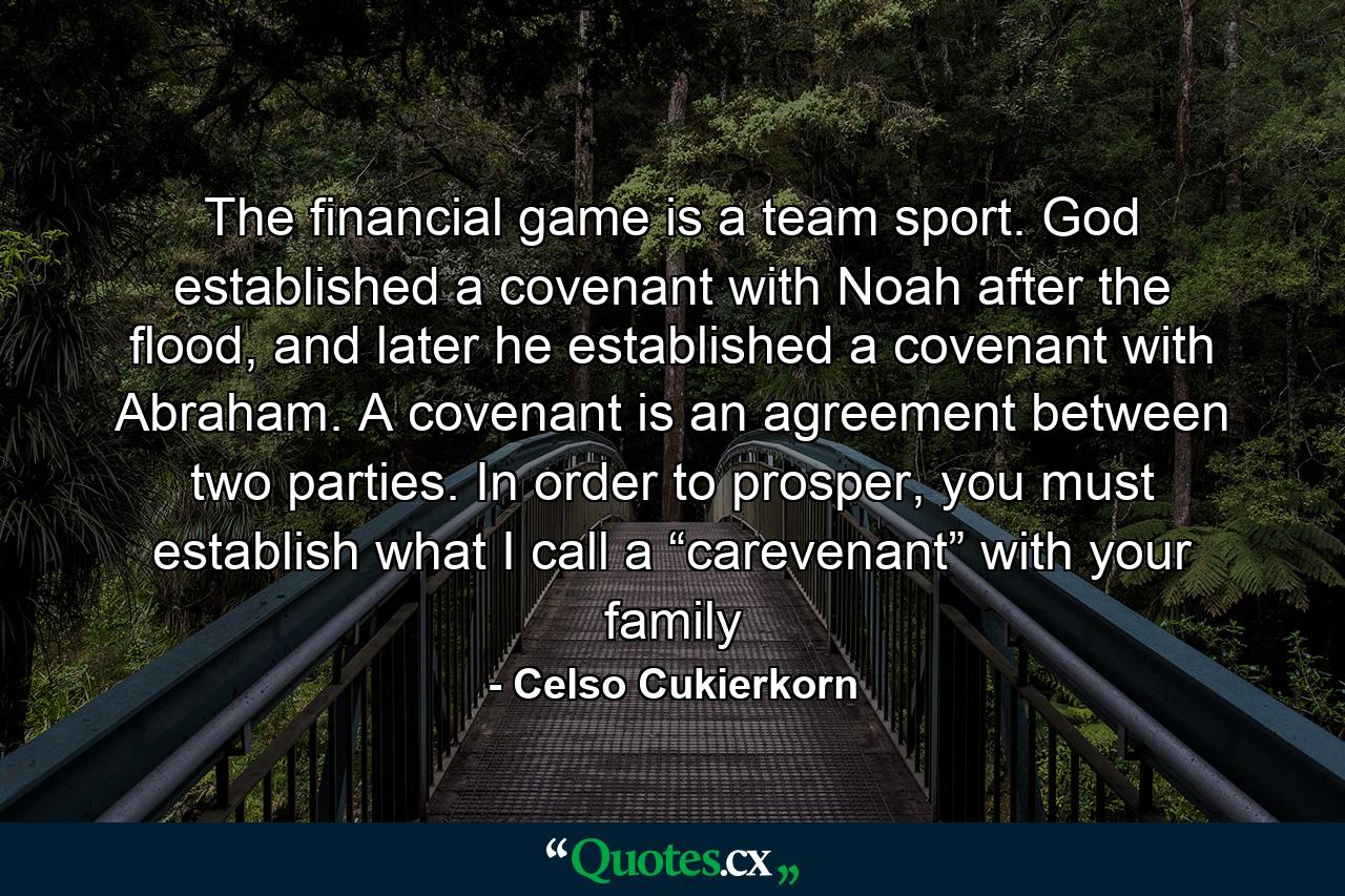 The financial game is a team sport. God established a covenant with Noah after the flood, and later he established a covenant with Abraham. A covenant is an agreement between two parties. In order to prosper, you must establish what I call a “carevenant” with your family - Quote by Celso Cukierkorn