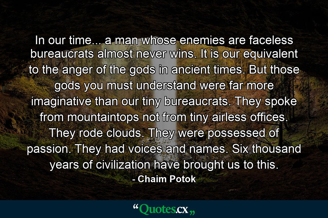 In our time... a man whose enemies are faceless bureaucrats almost never wins. It is our equivalent to the anger of the gods in ancient times. But those gods you must understand were far more imaginative than our tiny bureaucrats. They spoke from mountaintops not from tiny airless offices. They rode clouds. They were possessed of passion. They had voices and names. Six thousand years of civilization have brought us to this. - Quote by Chaim Potok