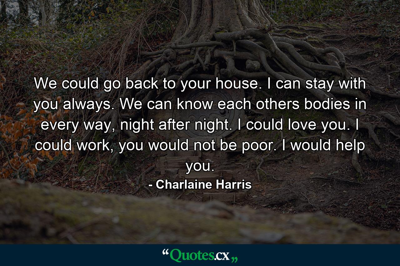 We could go back to your house. I can stay with you always. We can know each others bodies in every way, night after night. I could love you. I could work, you would not be poor. I would help you. - Quote by Charlaine Harris