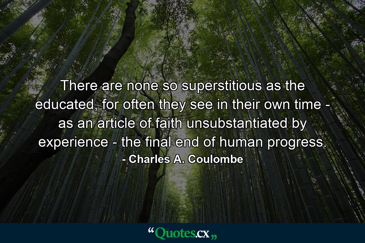 There are none so superstitious as the educated, for often they see in their own time - as an article of faith unsubstantiated by experience - the final end of human progress. - Quote by Charles A. Coulombe