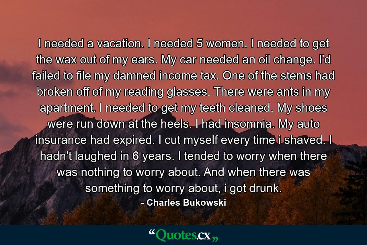 I needed a vacation. I needed 5 women. I needed to get the wax out of my ears. My car needed an oil change. I'd failed to file my damned income tax. One of the stems had broken off of my reading glasses. There were ants in my apartment. I needed to get my teeth cleaned. My shoes were run down at the heels. I had insomnia. My auto insurance had expired. I cut myself every time i shaved. I hadn't laughed in 6 years. I tended to worry when there was nothing to worry about. And when there was something to worry about, i got drunk. - Quote by Charles Bukowski