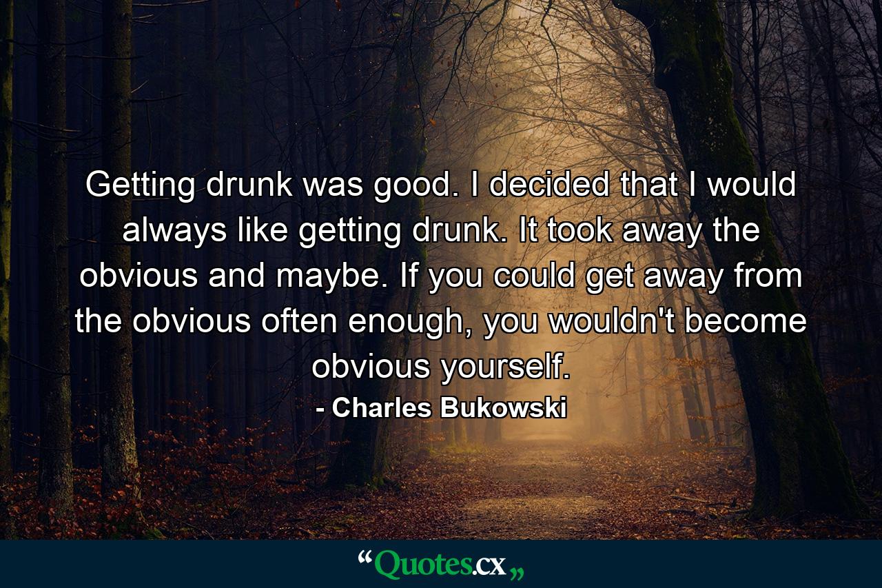 Getting drunk was good. I decided that I would always like getting drunk. It took away the obvious and maybe. If you could get away from the obvious often enough, you wouldn't become obvious yourself. - Quote by Charles Bukowski