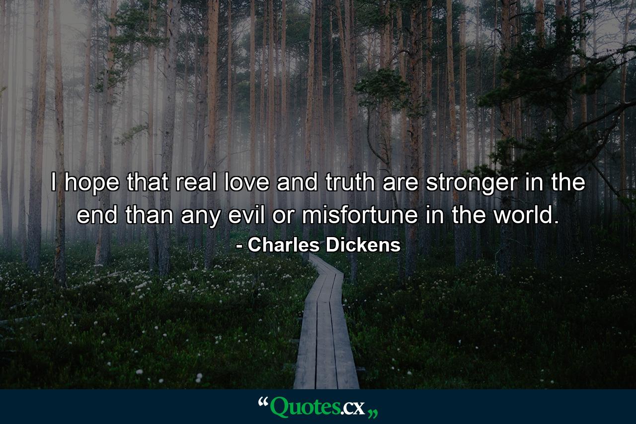 I hope that real love and truth are stronger in the end than any evil or misfortune in the world. - Quote by Charles Dickens