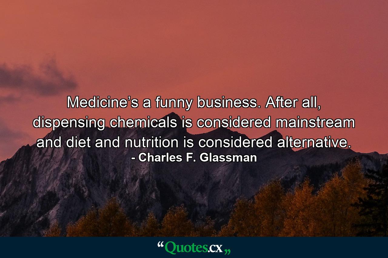 Medicine’s a funny business. After all, dispensing chemicals is considered mainstream and diet and nutrition is considered alternative. - Quote by Charles F. Glassman