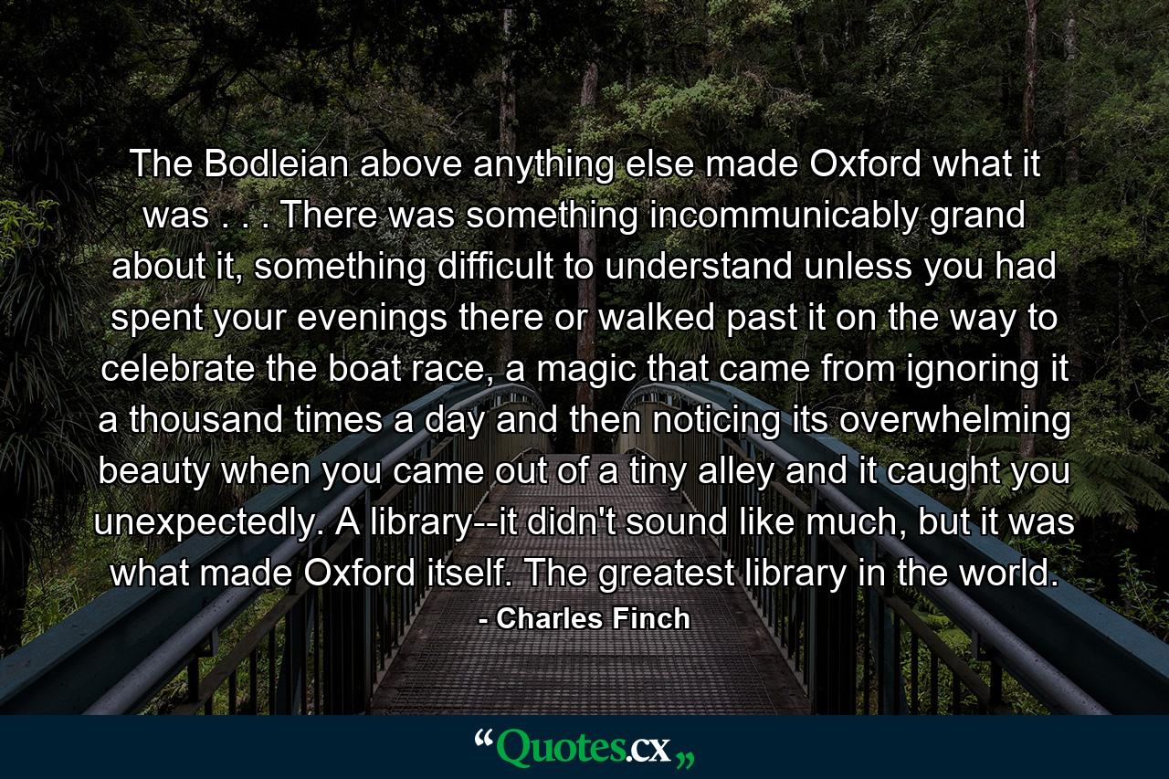 The Bodleian above anything else made Oxford what it was . . . There was something incommunicably grand about it, something difficult to understand unless you had spent your evenings there or walked past it on the way to celebrate the boat race, a magic that came from ignoring it a thousand times a day and then noticing its overwhelming beauty when you came out of a tiny alley and it caught you unexpectedly. A library--it didn't sound like much, but it was what made Oxford itself. The greatest library in the world. - Quote by Charles Finch