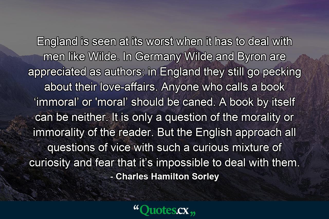 England is seen at its worst when it has to deal with men like Wilde. In Germany Wilde and Byron are appreciated as authors: in England they still go pecking about their love-affairs. Anyone who calls a book ‘immoral’ or 'moral’ should be caned. A book by itself can be neither. It is only a question of the morality or immorality of the reader. But the English approach all questions of vice with such a curious mixture of curiosity and fear that it’s impossible to deal with them. - Quote by Charles Hamilton Sorley