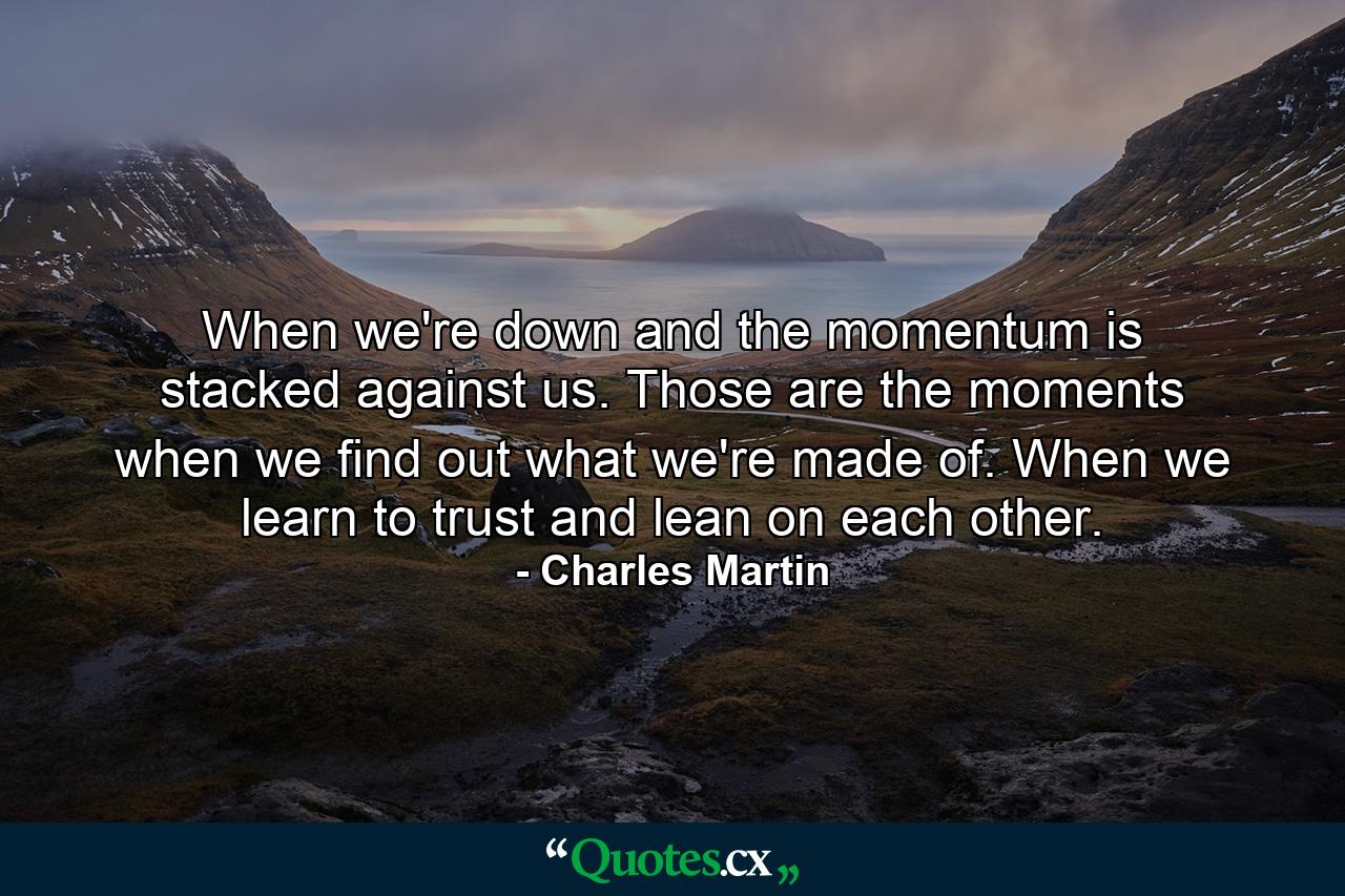 When we're down and the momentum is stacked against us. Those are the moments when we find out what we're made of. When we learn to trust and lean on each other. - Quote by Charles Martin