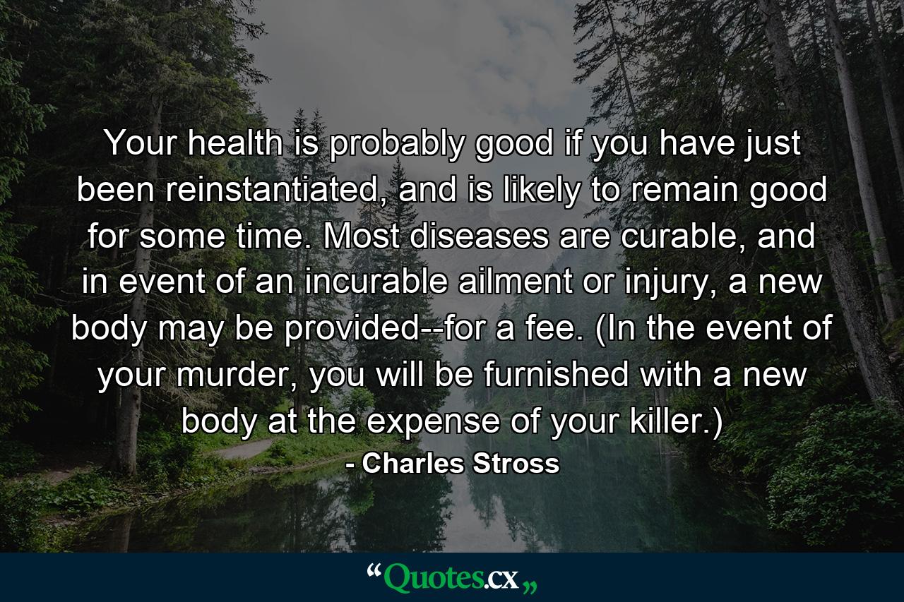 Your health is probably good if you have just been reinstantiated, and is likely to remain good for some time. Most diseases are curable, and in event of an incurable ailment or injury, a new body may be provided--for a fee. (In the event of your murder, you will be furnished with a new body at the expense of your killer.) - Quote by Charles Stross