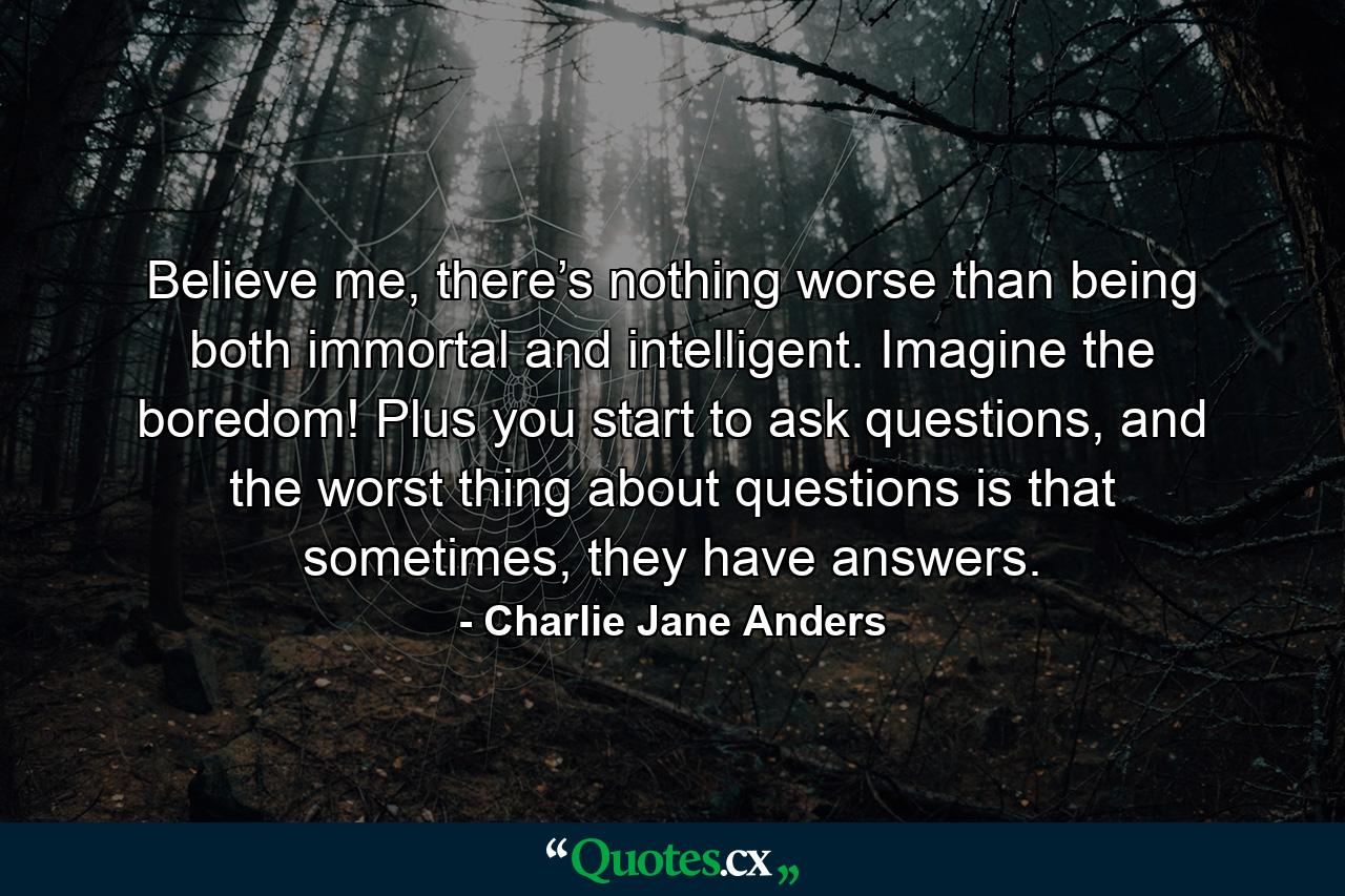 Believe me, there’s nothing worse than being both immortal and intelligent. Imagine the boredom! Plus you start to ask questions, and the worst thing about questions is that sometimes, they have answers. - Quote by Charlie Jane Anders