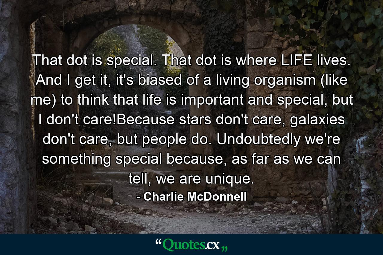 That dot is special. That dot is where LIFE lives. And I get it, it's biased of a living organism (like me) to think that life is important and special, but I don't care!Because stars don't care, galaxies don't care, but people do. Undoubtedly we're something special because, as far as we can tell, we are unique. - Quote by Charlie McDonnell