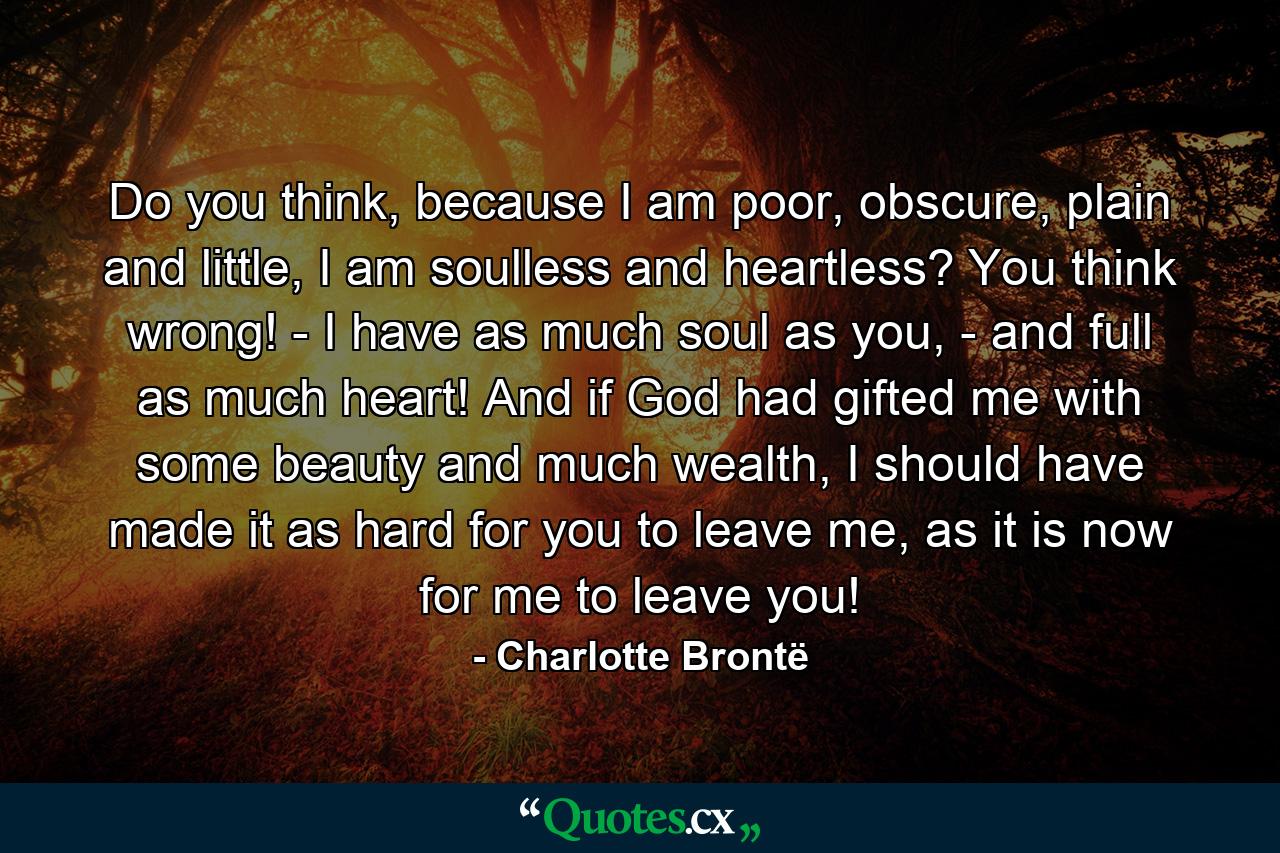 Do you think, because I am poor, obscure, plain and little, I am soulless and heartless? You think wrong! - I have as much soul as you, - and full as much heart! And if God had gifted me with some beauty and much wealth, I should have made it as hard for you to leave me, as it is now for me to leave you! - Quote by Charlotte Brontë