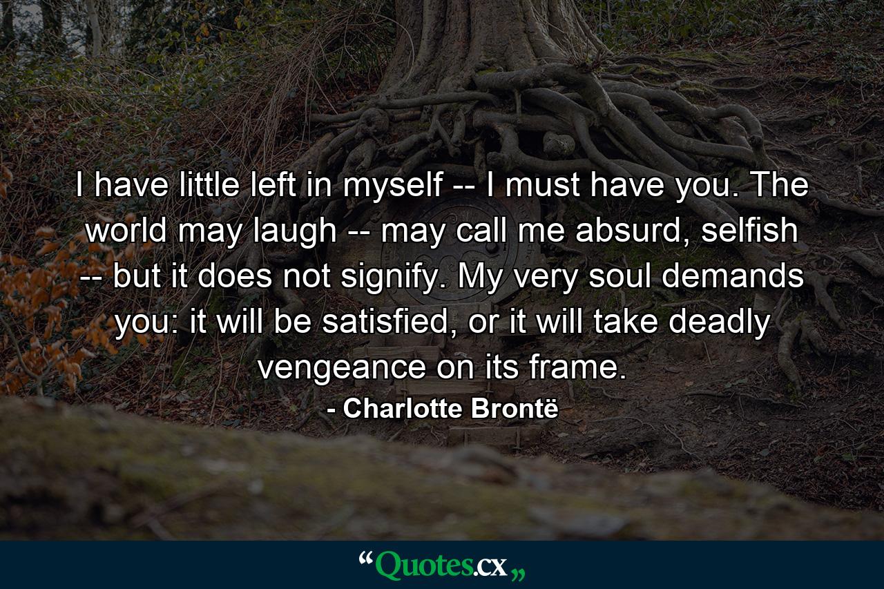 I have little left in myself -- I must have you. The world may laugh -- may call me absurd, selfish -- but it does not signify. My very soul demands you: it will be satisfied, or it will take deadly vengeance on its frame. - Quote by Charlotte Brontë