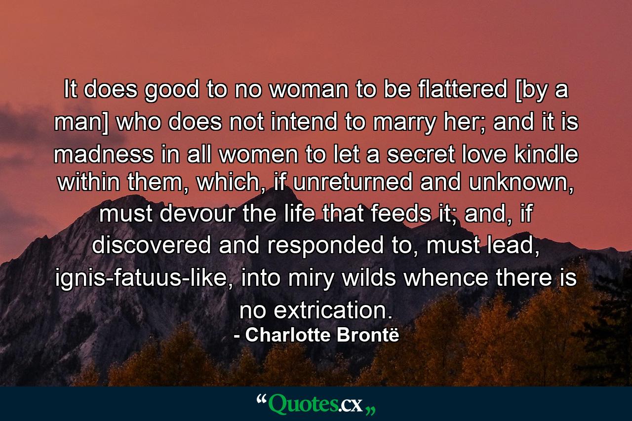 It does good to no woman to be flattered [by a man] who does not intend to marry her; and it is madness in all women to let a secret love kindle within them, which, if unreturned and unknown, must devour the life that feeds it; and, if discovered and responded to, must lead, ignis-fatuus-like, into miry wilds whence there is no extrication. - Quote by Charlotte Brontë