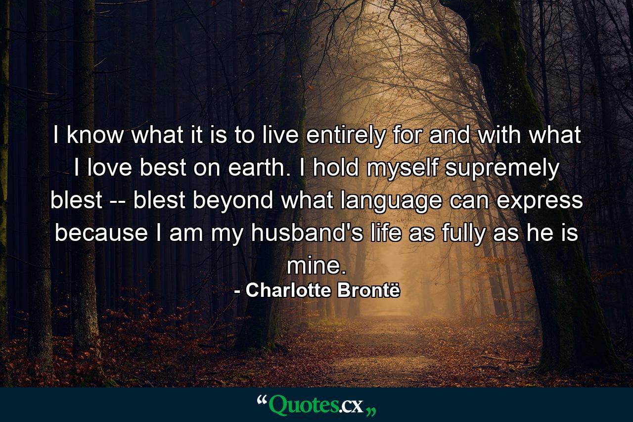 I know what it is to live entirely for and with what I love best on earth. I hold myself supremely blest -- blest beyond what language can express because I am my husband's life as fully as he is mine. - Quote by Charlotte Brontë