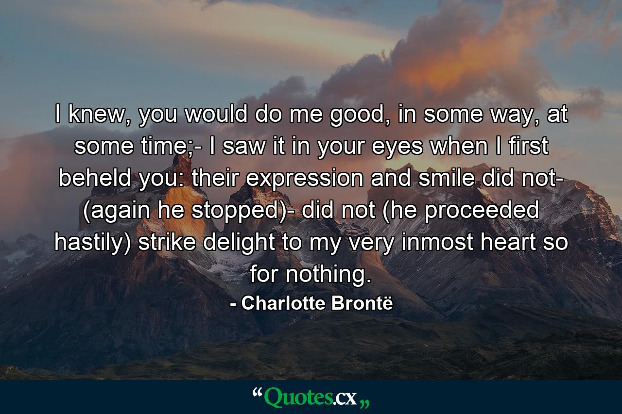 I knew, you would do me good, in some way, at some time;- I saw it in your eyes when I first beheld you: their expression and smile did not- (again he stopped)- did not (he proceeded hastily) strike delight to my very inmost heart so for nothing. - Quote by Charlotte Brontë