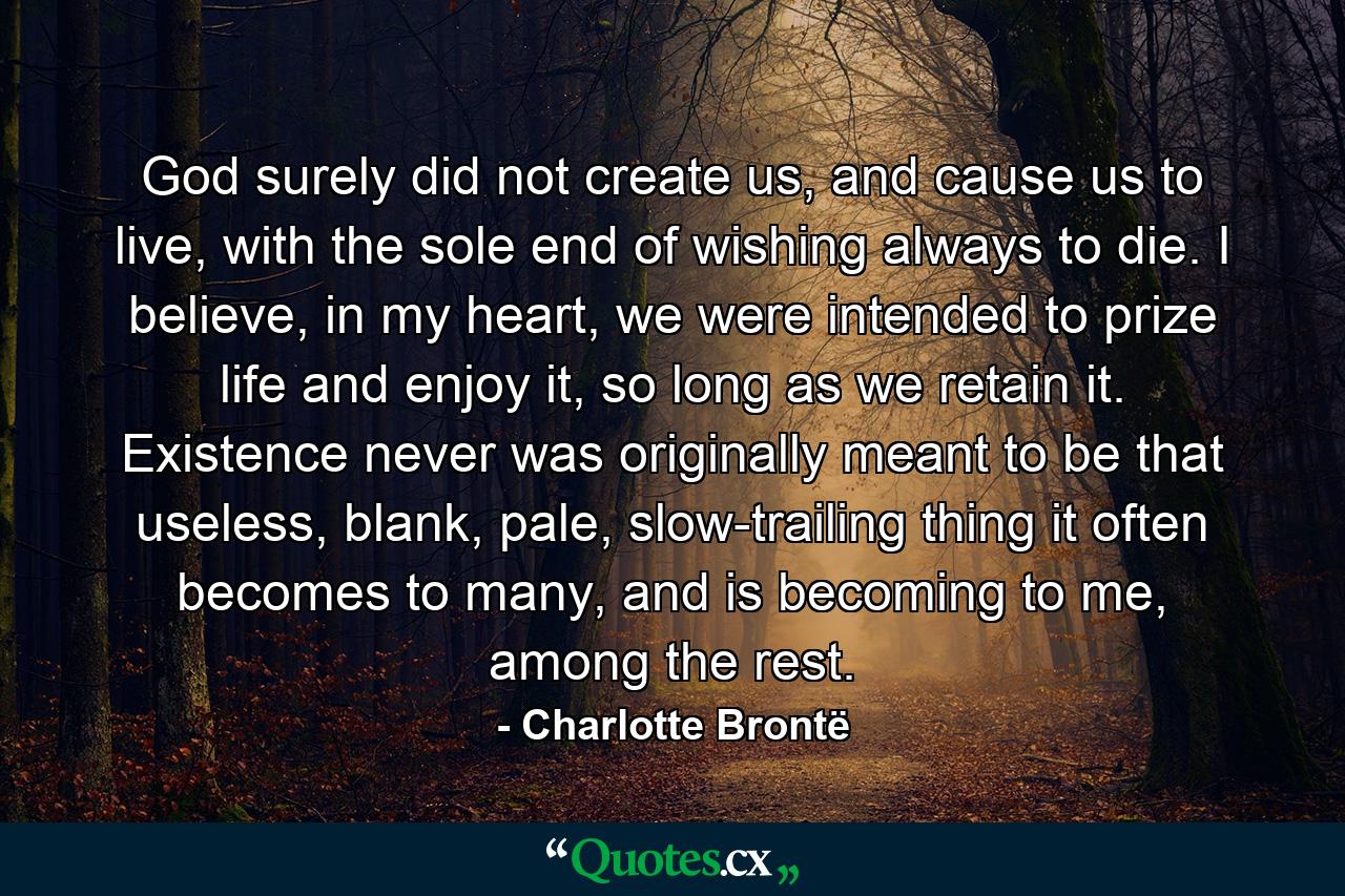 God surely did not create us, and cause us to live, with the sole end of wishing always to die. I believe, in my heart, we were intended to prize life and enjoy it, so long as we retain it. Existence never was originally meant to be that useless, blank, pale, slow-trailing thing it often becomes to many, and is becoming to me, among the rest. - Quote by Charlotte Brontë