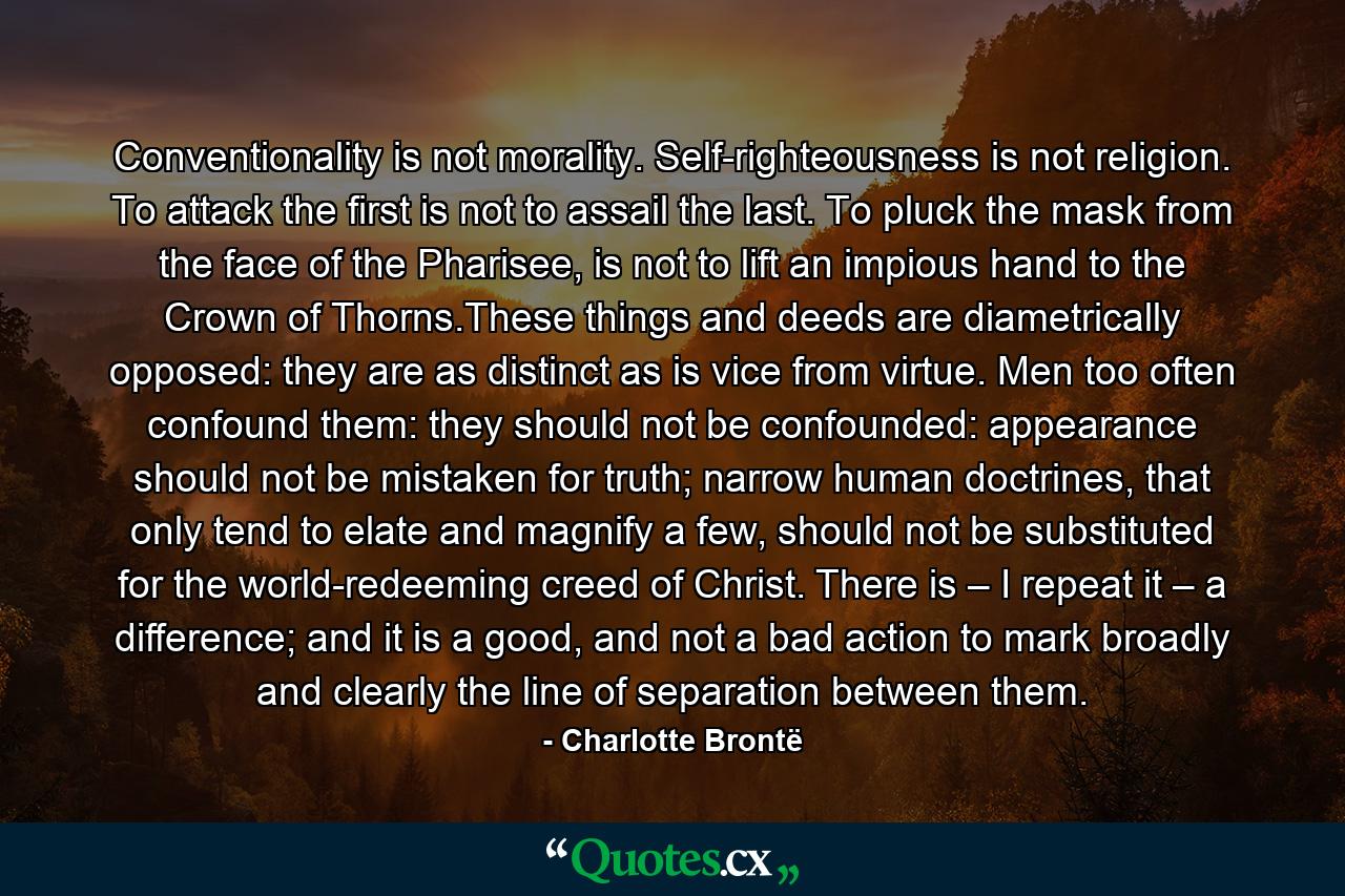 Conventionality is not morality. Self-righteousness is not religion. To attack the first is not to assail the last. To pluck the mask from the face of the Pharisee, is not to lift an impious hand to the Crown of Thorns.These things and deeds are diametrically opposed: they are as distinct as is vice from virtue. Men too often confound them: they should not be confounded: appearance should not be mistaken for truth; narrow human doctrines, that only tend to elate and magnify a few, should not be substituted for the world-redeeming creed of Christ. There is – I repeat it – a difference; and it is a good, and not a bad action to mark broadly and clearly the line of separation between them. - Quote by Charlotte Brontë