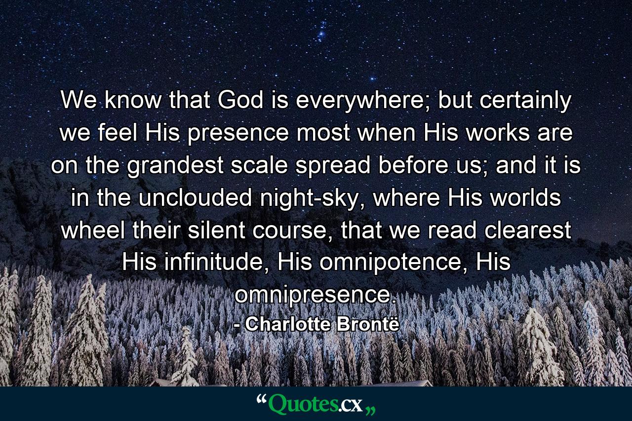 We know that God is everywhere; but certainly we feel His presence most when His works are on the grandest scale spread before us; and it is in the unclouded night-sky, where His worlds wheel their silent course, that we read clearest His infinitude, His omnipotence, His omnipresence. - Quote by Charlotte Brontë