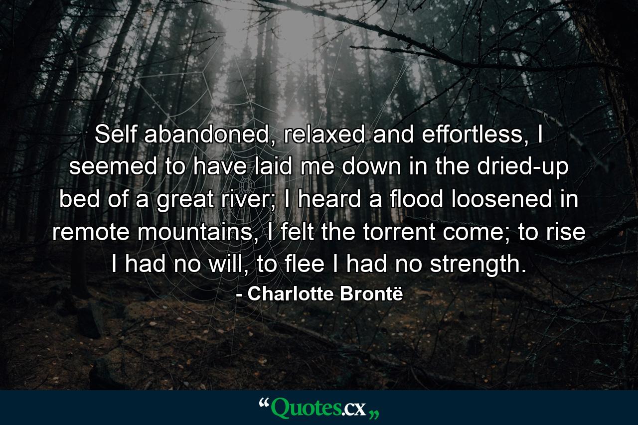 Self abandoned, relaxed and effortless, I seemed to have laid me down in the dried-up bed of a great river; I heard a flood loosened in remote mountains, I felt the torrent come; to rise I had no will, to flee I had no strength. - Quote by Charlotte Brontë