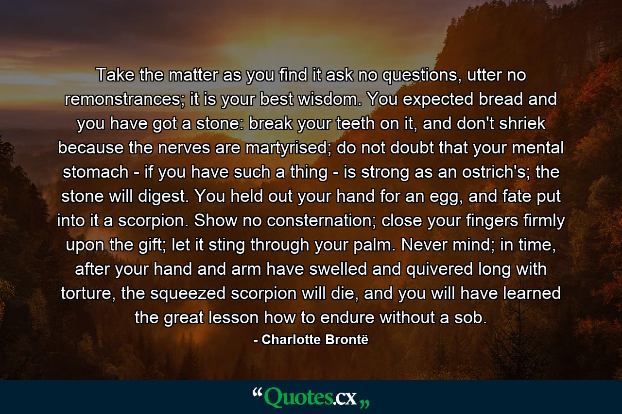 Take the matter as you find it ask no questions, utter no remonstrances; it is your best wisdom. You expected bread and you have got a stone: break your teeth on it, and don't shriek because the nerves are martyrised; do not doubt that your mental stomach - if you have such a thing - is strong as an ostrich's; the stone will digest. You held out your hand for an egg, and fate put into it a scorpion. Show no consternation; close your fingers firmly upon the gift; let it sting through your palm. Never mind; in time, after your hand and arm have swelled and quivered long with torture, the squeezed scorpion will die, and you will have learned the great lesson how to endure without a sob. - Quote by Charlotte Brontë