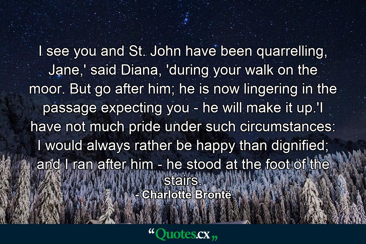 I see you and St. John have been quarrelling, Jane,' said Diana, 'during your walk on the moor. But go after him; he is now lingering in the passage expecting you - he will make it up.'I have not much pride under such circumstances: I would always rather be happy than dignified; and I ran after him - he stood at the foot of the stairs. - Quote by Charlotte Brontë