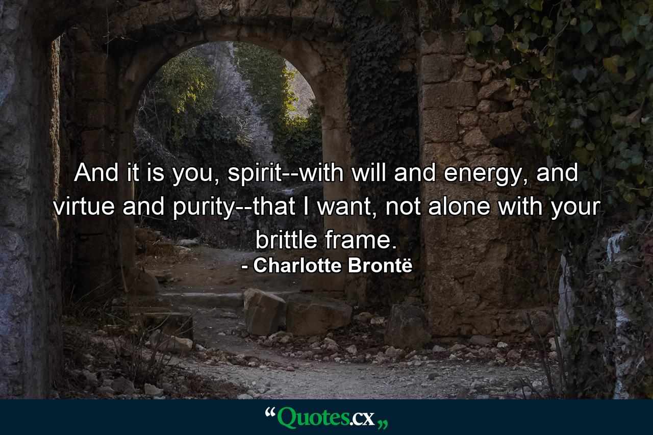 And it is you, spirit--with will and energy, and virtue and purity--that I want, not alone with your brittle frame. - Quote by Charlotte Brontë