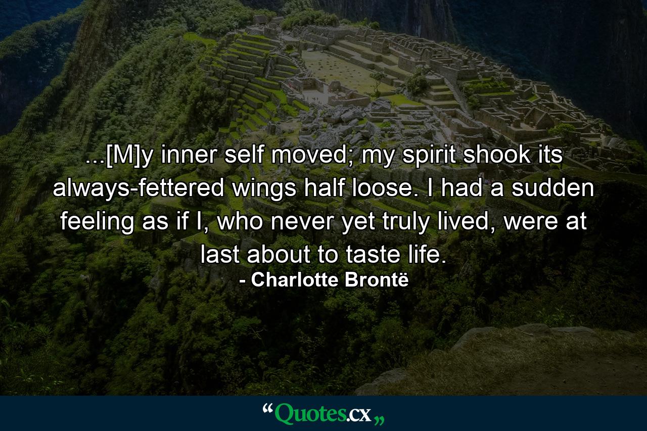 ...[M]y inner self moved; my spirit shook its always-fettered wings half loose. I had a sudden feeling as if I, who never yet truly lived, were at last about to taste life. - Quote by Charlotte Brontë